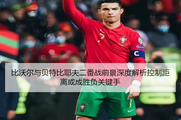 比沃尔与贝特比耶夫二番战前景深度解析控制距离或成胜负关键手