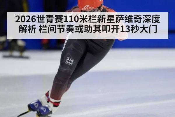 2026世青赛110米栏新星萨维奇深度解析 栏间节奏或助其叩开13秒大门