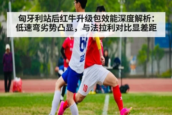匈牙利站后红牛升级包效能深度解析：低速弯劣势凸显，与法拉利对比显差距