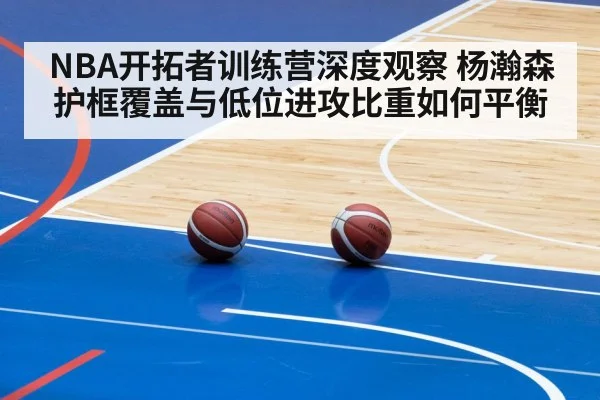 NBA开拓者训练营深度观察 杨瀚森护框覆盖与低位进攻比重如何平衡