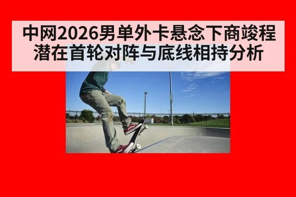 中网2026男单外卡悬念下商竣程潜在首轮对阵与底线相持分析
