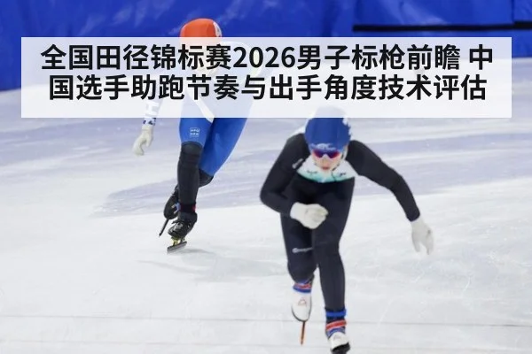 全国田径锦标赛2026男子标枪前瞻 中国选手助跑节奏与出手角度技术评估